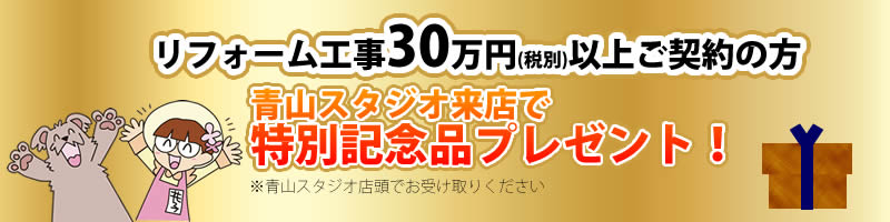 30万円以上(税別)のリフォーム工事ご契約の方 ・青山スタジオ来店で『特別記念品』プレゼント！！ 　※記念品のお受け取りの際は青山スタジオへご来店ください。