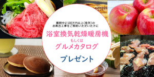 期間中に100万円(税別)以上のお風呂リフォームをご契約の方に「浴室換気乾燥暖房機」もしくは「グルメカタログ」をプレゼント。