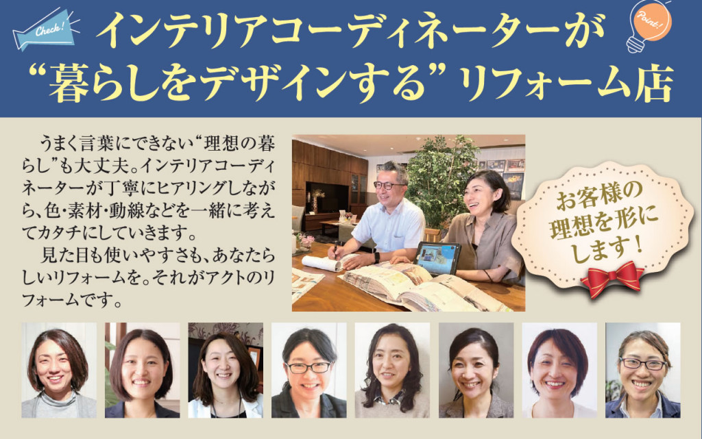 「インテリアコーディネーターが暮らしをデザインするリフォーム店 」うまく言葉にできない”理想の暮らし”も大丈夫。インテリアコーディネーターが丁寧にヒアリングをしながら、色・素材・動線などを一緒に考えてカタチにしていきます。 見た目も使いやすさも、あなたらしいリフォームを。それが住まいのリフォーム専門店アクトにおリフォームです。